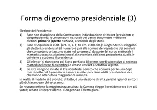 Forma	
  di	
  governo	
  presidenziale	
  (3)	
  
Elezione	
  del	
  Presidente:	
  
1)  Fase	
  non	
  disciplinata	
  dalla	
  Cos=tuzione:	
  individuazione	
  del	
  =cket	
  (presidente	
  e	
  
vicepresidente):	
  le	
  convenzioni	
  nazionali	
  dei	
  par==	
  sono	
  ele?e	
  mediante	
  	
  
elezioni	
  primarie	
  (aperte	
  o	
  chiuse,	
  a	
  seconda	
  degli	
  sta=).	
  
2)  Fase	
  disciplinata	
  in	
  cOst.	
  (art.	
  	
  II,	
  s.	
  1;	
  XII	
  em.	
  e	
  XIII	
  em.):	
  in	
  ogni	
  Stato	
  si	
  eleggono	
  
gli	
  ele?ori	
  presidenziali	
  (il	
  numero	
  è	
  pari	
  alla	
  somma	
  dei	
  deputa=	
  e	
  dei	
  senatori	
  
che	
  competono	
  a	
  ciascuno	
  stato	
  nel	
  congresso)	
  da	
  parte	
  del	
  corpo	
  ele?orale	
  il	
  
martedì	
  successivo	
  al	
  primo	
  lunedì	
  di	
  novembre	
  dell’anno	
  precedente	
  quello	
  in	
  
cui	
  viene	
  a	
  scadenza	
  il	
  presidente.	
  
3)  Gli	
  ele?ori	
  si	
  riuniscono	
  poi	
  Stato	
  per	
  Stato	
  (il	
  primo	
  lunedì	
  successivo	
  al	
  secondo	
  
martedì	
  del	
  mese	
  di	
  dicembre)	
  e	
  votano	
  il	
  =cket	
  a	
  scru=nio	
  segreto.	
  	
  
4)  Le	
  liste	
  vengono	
  inviate	
  al	
  Presidente	
  del	
  senato	
  che	
  convoca	
  per	
  le	
  una	
  dopo	
  
mezzano?e	
  del	
  6	
  gennaio	
  le	
  camere	
  riunite:	
  proclama	
  ele@	
  presidente	
  e	
  vice	
  
che	
  hanno	
  o?enuto	
  la	
  maggioranza	
  assoluta.	
  
In	
  realtà,	
  il	
  modello	
  si	
  è	
  evoluto:	
  di	
  fa?o,	
  è	
  una	
  elezione	
  dire?a,	
  perché	
  i	
  grandi	
  ele?ori	
  
già	
  dichiarano	
  per	
  chi	
  voteranno.	
  	
  
Se	
  nessuno	
  o@ene	
  la	
  maggioranza	
  assoluta:	
  la	
  Camera	
  elegge	
  il	
  presidente	
  tra	
  i	
  tre	
  più	
  
vota=;	
  senato	
  il	
  vicepresidente.	
  Il	
  20	
  gennaio	
  l’ele?o	
  giura.	
  	
  
 
