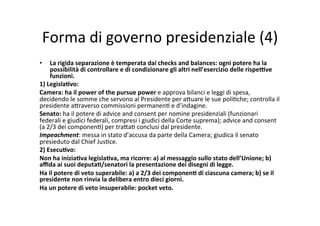 Forma	
  di	
  governo	
  presidenziale	
  (4)	
  
•  La	
  rigida	
  separazione	
  è	
  temperata	
  dai	
  checks	
  and	
  balances:	
  ogni	
  potere	
  ha	
  la	
  
possibilità	
  di	
  controllare	
  e	
  di	
  condizionare	
  gli	
  altri	
  nell’esercizio	
  delle	
  rispe<ve	
  
funzioni.	
  
1)	
  Legisla*vo:	
  
Camera:	
  ha	
  il	
  power	
  of	
  the	
  pursue	
  power	
  e	
  approva	
  bilanci	
  e	
  leggi	
  di	
  spesa,	
  
decidendo	
  le	
  somme	
  che	
  servono	
  al	
  Presidente	
  per	
  a?uare	
  le	
  sue	
  poli=che;	
  controlla	
  il	
  
presidente	
  a?raverso	
  commissioni	
  permanen=	
  e	
  d’indagine.	
  
Senato:	
  ha	
  il	
  potere	
  di	
  advice	
  and	
  consent	
  per	
  nomine	
  presidenziali	
  (funzionari	
  
federali	
  e	
  giudici	
  federali,	
  compresi	
  i	
  giudici	
  della	
  Corte	
  suprema);	
  advice	
  and	
  consent	
  
(a	
  2/3	
  dei	
  componen=)	
  per	
  tra?a=	
  conclusi	
  dal	
  presidente.	
  	
  
Impeachment:	
  messa	
  in	
  stato	
  d’accusa	
  da	
  parte	
  della	
  Camera;	
  giudica	
  il	
  senato	
  
presieduto	
  dal	
  Chief	
  Jus=ce.	
  	
  	
  
2)	
  Esecu*vo:	
  
Non	
  ha	
  inizia*va	
  legisla*va,	
  ma	
  ricorre:	
  a)	
  al	
  messaggio	
  sullo	
  stato	
  dell’Unione;	
  b)	
  
aﬃda	
  ai	
  suoi	
  deputa*/senatori	
  la	
  presentazione	
  dei	
  disegni	
  di	
  legge.	
  
Ha	
  il	
  potere	
  di	
  veto	
  superabile:	
  a)	
  a	
  2/3	
  dei	
  componen*	
  di	
  ciascuna	
  camera;	
  b)	
  se	
  il	
  
presidente	
  non	
  rinvia	
  la	
  delibera	
  entro	
  dieci	
  giorni.	
  
Ha	
  un	
  potere	
  di	
  veto	
  insuperabile:	
  pocket	
  veto.	
  	
  
 
