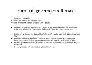 Forma	
  di	
  governo	
  dire?oriale	
  
•  Cara?eri	
  essenziali:	
  
è	
  un	
  unicum:	
  Confederazione	
  svizzera.	
  
Vi	
  sono	
  preceden=	
  storici:	
  Uruguay	
  (1951-­‐1966).	
  
	
  	
  
•  Origini:	
  Cos=tuzione	
  dell’anno	
  III	
  (1795)	
  e	
  di	
  qui	
  importato	
  nel	
  1798	
  in	
  Svizzera	
  
dalle	
  truppe	
  francesi.	
  Confermato	
  dalle	
  cos=tuzioni	
  del	
  1848,	
  1874	
  e	
  1999.	
  
	
  	
  
•  Parlamento	
  bicamerale:	
  Assemblea	
  Federale	
  (Consiglio	
  Nazionale	
  +	
  Consiglio	
  degli	
  
Sta=);	
  
•  Governo:	
  Consiglio	
  federale:	
  7	
  membri,	
  ele@	
  individualmente	
  da	
  assemblea	
  
federale	
  (convenzioni	
  per	
  provenienza	
  cantonale,	
  per	
  “formula	
  magica”,	
  ecc.)	
  
•  Non	
  da	
  questa	
  revocabile.	
  Assomma	
  le	
  funzioni	
  di	
  governo	
  e	
  di	
  capo	
  dello	
  stato:	
  a	
  
rotazione.	
  
•  Il	
  consiglio	
  nazionale	
  non	
  può	
  sciogliere	
  le	
  camere.	
  	
  	
  
 