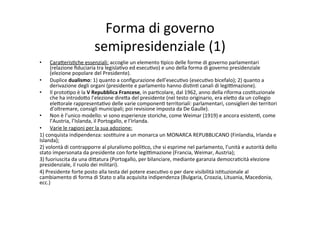Forma	
  di	
  governo	
  	
  
semipresidenziale	
  (1)	
  
•  Cara?eris=che	
  essenziali:	
  accoglie	
  un	
  elemento	
  =pico	
  delle	
  forme	
  di	
  governo	
  parlamentari	
  
(relazione	
  ﬁduciaria	
  tra	
  legisla=vo	
  ed	
  esecu=vo)	
  e	
  uno	
  della	
  forma	
  di	
  governo	
  presidenziale	
  
(elezione	
  popolare	
  del	
  Presidente).	
  
•  Duplice	
  dualismo:	
  1)	
  quanto	
  a	
  conﬁgurazione	
  dell’esecu=vo	
  (esecu=vo	
  bicefalo);	
  2)	
  quanto	
  a	
  
derivazione	
  degli	
  organi	
  (presidente	
  e	
  parlamento	
  hanno	
  dis=n=	
  canali	
  di	
  legi@mazione).	
  
•  Il	
  proto=po	
  è	
  la	
  V	
  Repubblica	
  Francese,	
  in	
  par=colare,	
  dal	
  1962,	
  anno	
  della	
  riforma	
  cos=tuzionale	
  
che	
  ha	
  introdo?o	
  l’elezione	
  dire?a	
  del	
  presidente	
  (nel	
  testo	
  originario,	
  era	
  ele?o	
  da	
  un	
  collegio	
  
ele?orale	
  rappresenta=vo	
  delle	
  varie	
  componen=	
  territoriali:	
  parlamentari,	
  consiglieri	
  dei	
  territori	
  
d’oltremare,	
  consigli	
  municipali;	
  poi	
  revisione	
  imposta	
  da	
  De	
  Gaulle).	
  
•  Non	
  è	
  l’unico	
  modello:	
  vi	
  sono	
  esperienze	
  storiche,	
  come	
  Weimar	
  (1919)	
  e	
  ancora	
  esisten=,	
  come	
  
l’Austria,	
  l’Islanda,	
  il	
  Portogallo,	
  e	
  l’Irlanda.	
  
•  Varie	
  le	
  ragioni	
  per	
  la	
  sua	
  adozione:	
  
1)	
  conquista	
  indipendenza:	
  sos=tuire	
  a	
  un	
  monarca	
  un	
  MONARCA	
  REPUBBLICANO	
  (Finlandia,	
  Irlanda	
  e	
  
Islanda);	
  
2)	
  volontà	
  di	
  contrapporre	
  al	
  pluralismo	
  poli=co,	
  che	
  si	
  esprime	
  nel	
  parlamento,	
  l’unità	
  e	
  autorità	
  dello	
  
stato	
  impersonata	
  da	
  presidente	
  con	
  forte	
  legi@mazione	
  (Francia,	
  Weimar,	
  Austria);	
  
3)	
  fuoriuscita	
  da	
  una	
  di?atura	
  (Portogallo,	
  per	
  bilanciare,	
  mediante	
  garanzia	
  democra=cità	
  elezione	
  
presidenziale,	
  il	
  ruolo	
  dei	
  militari).	
  	
  
4)	
  Presidente	
  forte	
  posto	
  alla	
  testa	
  del	
  potere	
  esecu=vo	
  o	
  per	
  dare	
  visibilità	
  is=tuzionale	
  al	
  
cambiamento	
  di	
  forma	
  di	
  Stato	
  o	
  alla	
  acquisita	
  indipendenza	
  (Bulgaria,	
  Croazia,	
  Lituania,	
  Macedonia,	
  
ecc.)	
  	
  
 