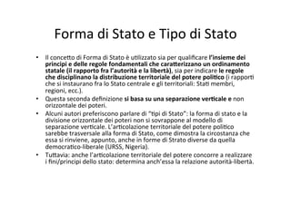 Forma	
  di	
  Stato	
  e	
  Tipo	
  di	
  Stato	
  	
  
•  Il	
  conce?o	
  di	
  Forma	
  di	
  Stato	
  è	
  u=lizzato	
  sia	
  per	
  qualiﬁcare	
  l’insieme	
  dei	
  
principi	
  e	
  delle	
  regole	
  fondamentali	
  che	
  cara@erizzano	
  un	
  ordinamento	
  
statale	
  (il	
  rapporto	
  fra	
  l’autorità	
  e	
  la	
  libertà),	
  sia	
  per	
  indicare	
  le	
  regole	
  
che	
  disciplinano	
  la	
  distribuzione	
  territoriale	
  del	
  potere	
  poli*co	
  (i	
  rappor=	
  
che	
  si	
  instaurano	
  fra	
  lo	
  Stato	
  centrale	
  e	
  gli	
  territoriali:	
  Sta=	
  membri,	
  
regioni,	
  ecc.).	
  
•  Questa	
  seconda	
  deﬁnizione	
  si	
  basa	
  su	
  una	
  separazione	
  ver*cale	
  e	
  non	
  
orizzontale	
  dei	
  poteri.	
  
•  Alcuni	
  autori	
  preferiscono	
  parlare	
  di	
  “=pi	
  di	
  Stato”:	
  la	
  forma	
  di	
  stato	
  e	
  la	
  
divisione	
  orizzontale	
  dei	
  poteri	
  non	
  si	
  sovrappone	
  al	
  modello	
  di	
  
separazione	
  ver=cale.	
  L’ar=colazione	
  territoriale	
  del	
  potere	
  poli=co	
  
sarebbe	
  trasversale	
  alla	
  forma	
  di	
  Stato,	
  come	
  dimostra	
  la	
  circostanza	
  che	
  
essa	
  si	
  rinviene,	
  appunto,	
  anche	
  in	
  forme	
  di	
  Strato	
  diverse	
  da	
  quella	
  
democra=co-­‐liberale	
  (URSS,	
  Nigeria).	
  	
  
•  Tu?avia:	
  anche	
  l’ar=colazione	
  territoriale	
  del	
  potere	
  concorre	
  a	
  realizzare	
  
i	
  ﬁni/principi	
  dello	
  stato:	
  determina	
  anch’essa	
  la	
  relazione	
  autorità-­‐libertà.	
  	
  
 