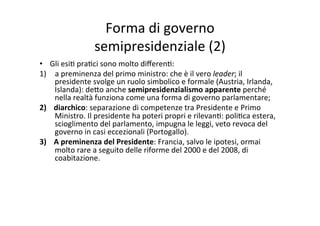 Forma	
  di	
  governo	
  	
  
semipresidenziale	
  (2)	
  
•  Gli	
  esi=	
  pra=ci	
  sono	
  molto	
  diﬀeren=:	
  
1)  a	
  preminenza	
  del	
  primo	
  ministro:	
  che	
  è	
  il	
  vero	
  leader;	
  il	
  
presidente	
  svolge	
  un	
  ruolo	
  simbolico	
  e	
  formale	
  (Austria,	
  Irlanda,	
  
Islanda):	
  de?o	
  anche	
  semipresidenzialismo	
  apparente	
  perché	
  
nella	
  realtà	
  funziona	
  come	
  una	
  forma	
  di	
  governo	
  parlamentare;	
  	
  
2)  diarchico:	
  separazione	
  di	
  competenze	
  tra	
  Presidente	
  e	
  Primo	
  
Ministro.	
  Il	
  presidente	
  ha	
  poteri	
  propri	
  e	
  rilevan=:	
  poli=ca	
  estera,	
  
scioglimento	
  del	
  parlamento,	
  impugna	
  le	
  leggi,	
  veto	
  revoca	
  del	
  
governo	
  in	
  casi	
  eccezionali	
  (Portogallo).	
  	
  
3)  A	
  preminenza	
  del	
  Presidente:	
  Francia,	
  salvo	
  le	
  ipotesi,	
  ormai	
  
molto	
  rare	
  a	
  seguito	
  delle	
  riforme	
  del	
  2000	
  e	
  del	
  2008,	
  di	
  
coabitazione.	
  
 
