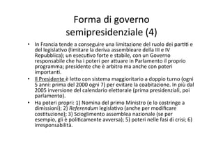 Forma	
  di	
  governo	
  	
  
semipresidenziale	
  (4)	
  
•  In	
  Francia	
  tende	
  a	
  conseguire	
  una	
  limitazione	
  del	
  ruolo	
  dei	
  par==	
  e	
  
del	
  legisla=vo	
  (limitare	
  la	
  deriva	
  assembleare	
  della	
  III	
  e	
  IV	
  
Repubblica);	
  un	
  esecu=vo	
  forte	
  e	
  stabile,	
  con	
  un	
  Governo	
  
responsabile	
  che	
  ha	
  i	
  poteri	
  per	
  a?uare	
  in	
  Parlamento	
  il	
  proprio	
  
programma;	
  presidente	
  che	
  è	
  arbitro	
  ma	
  anche	
  con	
  poteri	
  
importan=.	
  
•  Il	
  Presidente	
  è	
  le?o	
  con	
  sistema	
  maggioritario	
  a	
  doppio	
  turno	
  (ogni	
  
5	
  anni:	
  prima	
  del	
  2000	
  ogni	
  7)	
  per	
  evitare	
  la	
  coabitazione.	
  In	
  più	
  dal	
  
2005	
  inversione	
  del	
  calendario	
  ele?orale	
  (prima	
  presidenziali,	
  poi	
  
parlamento).	
  
•  Ha	
  poteri	
  propri:	
  1)	
  Nomina	
  del	
  primo	
  Ministro	
  (e	
  lo	
  costringe	
  a	
  
dimissioni);	
  2)	
  Referendum	
  legisla=vo	
  (anche	
  per	
  modiﬁcare	
  
cos=tuzione);	
  3)	
  Scioglimento	
  assemblea	
  nazionale	
  (se	
  per	
  
esempio,	
  gli	
  è	
  poli=camente	
  avversa);	
  5)	
  poteri	
  nelle	
  fasi	
  di	
  crisi;	
  6)	
  
irresponsabilità.	
  
 