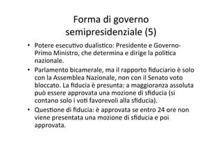 Forma	
  di	
  governo	
  	
  
semipresidenziale	
  (5)	
  
•  Potere	
  esecu=vo	
  dualis=co:	
  Presidente	
  e	
  Governo-­‐
Primo	
  Ministro,	
  che	
  determina	
  e	
  dirige	
  la	
  poli=ca	
  
nazionale.	
  
•  Parlamento	
  bicamerale,	
  ma	
  il	
  rapporto	
  ﬁduciario	
  è	
  solo	
  
con	
  la	
  Assemblea	
  Nazionale,	
  non	
  con	
  il	
  Senato	
  voto	
  
bloccato.	
  La	
  ﬁducia	
  è	
  presunta:	
  a	
  maggioranza	
  assoluta	
  
può	
  essere	
  approvata	
  una	
  mozione	
  di	
  sﬁducia	
  (si	
  
contano	
  solo	
  i	
  vo=	
  favorevoli	
  alla	
  sﬁducia).	
  	
  
•  Ques=one	
  di	
  ﬁducia:	
  è	
  approvata	
  se	
  entro	
  24	
  ore	
  non	
  
viene	
  presentata	
  una	
  mozione	
  di	
  sﬁducia	
  e	
  poi	
  
approvata.	
  	
  
 