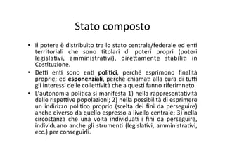 Stato	
  composto	
  
•  Il	
  potere	
  è	
  distribuito	
  tra	
  lo	
  stato	
  centrale/federale	
  ed	
  en=	
  
territoriali	
   che	
   sono	
   =tolari	
   di	
   poteri	
   propri	
   (poteri	
  
legisla=vi,	
   amministra=vi),	
   dire?amente	
   stabili=	
   in	
  
Cos=tuzione.	
  	
  
•  De@	
   en=	
   sono	
   en=	
   poli*ci,	
   perché	
   esprimono	
   ﬁnalità	
  
proprie;	
  ed	
  esponenziali,	
  perché	
  chiama=	
  alla	
  cura	
  di	
  tu@	
  
gli	
  interessi	
  delle	
  colle@vità	
  che	
  a	
  ques=	
  fanno	
  riferimneto.	
  	
  
•  L’autonomia	
  poli=ca	
  si	
  manifesta	
  1)	
  nella	
  rappresenta=vità	
  
delle	
  rispe@ve	
  popolazioni;	
  2)	
  nella	
  possibilità	
  di	
  esprimere	
  
un	
  indirizzo	
  poli=co	
  proprio	
  (scelta	
  dei	
  ﬁni	
  da	
  perseguire)	
  
anche	
  diverso	
  da	
  quello	
  espresso	
  a	
  livello	
  centrale;	
  3)	
  nella	
  
circostanza	
   che	
   una	
   volta	
   individua=	
   i	
   ﬁni	
   da	
   perseguire,	
  
individuano	
  anche	
  gli	
  strumen=	
  (legisla=vi,	
  amministra=vi,	
  
ecc.)	
  per	
  conseguirli.	
  	
  
 