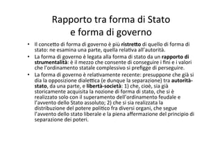 Rapporto	
  tra	
  forma	
  di	
  Stato	
  	
  
e	
  forma	
  di	
  governo	
  
•  Il	
  conce?o	
  di	
  forma	
  di	
  governo	
  è	
  più	
  ristre@o	
  di	
  quello	
  di	
  forma	
  di	
  
stato:	
  ne	
  esamina	
  una	
  parte,	
  quella	
  rela=va	
  all’autorità.	
  
•  La	
  forma	
  di	
  governo	
  è	
  legata	
  alla	
  forma	
  di	
  stato	
  da	
  un	
  rapporto	
  di	
  
strumentalità:	
  è	
  il	
  mezzo	
  che	
  consente	
  di	
  conseguire	
  i	
  ﬁni	
  e	
  i	
  valori	
  
che	
  l’ordinamento	
  statale	
  complessivo	
  si	
  preﬁgge	
  di	
  perseguire.	
  
•  La	
  forma	
  di	
  governo	
  è	
  rela=vamente	
  recente:	
  presuppone	
  che	
  già	
  si	
  
dia	
  la	
  opposizione	
  diale@ca	
  (e	
  dunque	
  la	
  separazione)	
  tra	
  autorità-­‐
stato,	
  da	
  una	
  parte,	
  e	
  libertà-­‐società:	
  1)	
  che,	
  cioè,	
  sia	
  già	
  
storicamente	
  acquisita	
  la	
  nozione	
  di	
  forma	
  di	
  stato,	
  che	
  si	
  è	
  
realizzato	
  solo	
  con	
  il	
  superamento	
  dell’ordinamento	
  feudale	
  e	
  
l’avvento	
  dello	
  Stato	
  assoluto;	
  2)	
  che	
  si	
  sia	
  realizzata	
  la	
  
distribuzione	
  del	
  potere	
  poli=co	
  fra	
  diversi	
  organi,	
  che	
  segue	
  
l’avvento	
  dello	
  stato	
  liberale	
  e	
  la	
  piena	
  aﬀermazione	
  del	
  principio	
  di	
  
separazione	
  dei	
  poteri.	
  
 
