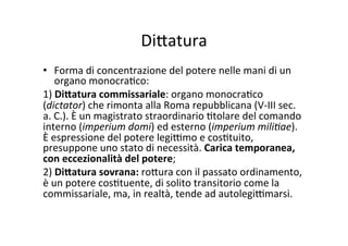 Di?atura	
  
•  Forma	
  di	
  concentrazione	
  del	
  potere	
  nelle	
  mani	
  di	
  un	
  
organo	
  monocra=co:	
  
1)	
  Di@atura	
  commissariale:	
  organo	
  monocra=co	
  
(dictator)	
  che	
  rimonta	
  alla	
  Roma	
  repubblicana	
  (V-­‐III	
  sec.	
  
a.	
  C.).	
  È	
  un	
  magistrato	
  straordinario	
  =tolare	
  del	
  comando	
  
interno	
  (imperium	
  domi)	
  ed	
  esterno	
  (imperium	
  mili.ae).	
  
È	
  espressione	
  del	
  potere	
  legi@mo	
  e	
  cos=tuito,	
  
presuppone	
  uno	
  stato	
  di	
  necessità.	
  Carica	
  temporanea,	
  
con	
  eccezionalità	
  del	
  potere;	
  	
  
2)	
  Di@atura	
  sovrana:	
  ro?ura	
  con	
  il	
  passato	
  ordinamento,	
  
è	
  un	
  potere	
  cos=tuente,	
  di	
  solito	
  transitorio	
  come	
  la	
  
commissariale,	
  ma,	
  in	
  realtà,	
  tende	
  ad	
  autolegi@marsi.	
  	
  
 