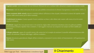 Il Chiarimento
Capitale sociale: valore in denaro dei con-ferimenti effettuati dai soci e risultanti dalle valutazioni compiute nel contratto sociale.
Promotore: colui che nella costituzione di una s.p.a. per pubblica sottoscrizione ha firmato il programma ai sensi dell’art. 2333 c. 2.
Valore nominale (delle azioni): importo nominale indicato sull’azione in base al quale si determina la misura del capitale sociale
(numero delle azioni emesse per il valore nominale).
Conferimenti in natura: si hanno quando il socio conferisce un bene o altro diritto reale vantato sullo stesso, di cui la società
acquista la titolarità.
Fondatori: soggetti che sono presenti tanto se la società ha origine dalla costituzione simultanea tanto da quella per pubblica
sottoscrizione ed hanno stipulato l’atto costitutivo. A tali soggetti è riservato un compenso ma sempre nei limiti stabiliti per i
promotori.
Collegio sindacale: organo di controllo interno alla società che ha il compito di esercitare il controllo sull’amministrazione della
società e di assicurare il rispetto della legge o dell’atto costitutivo.
Statuto: documento, generalmente allegato all’atto costitutivo, contenente le norme relative al funzionamento e all’organizzazione
della società.
Dalla Legge per Tutti - Informazioni e consulenza legale
 