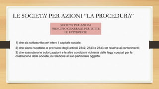 LE SOCIETA’ PER AZIONI “LA PROCEDURA”
SOCIETA’ PER AZIONI
PRINCIPIO GENERALE PER TUTTE
LE FATTISPECIE
1) che sia sottoscritto per intero il capitale sociale;
2) che siano rispettate le previsioni degli articoli 2342, 2343 e 2343-ter relative ai conferimenti;
3) che sussistano le autorizzazioni e le altre condizioni richieste dalle leggi speciali per la
costituzione della società, in relazione al suo particolare oggetto.
 