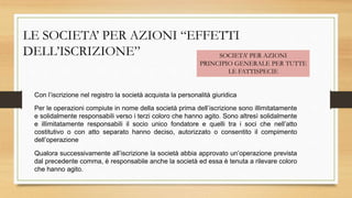 LE SOCIETA’ PER AZIONI “EFFETTI
DELL’ISCRIZIONE” SOCIETA’ PER AZIONI
PRINCIPIO GENERALE PER TUTTE
LE FATTISPECIE
Con l’iscrizione nel registro la società acquista la personalità giuridica
Per le operazioni compiute in nome della società prima dell’iscrizione sono illimitatamente
e solidalmente responsabili verso i terzi coloro che hanno agito. Sono altresì solidalmente
e illimitatamente responsabili il socio unico fondatore e quelli tra i soci che nell’atto
costitutivo o con atto separato hanno deciso, autorizzato o consentito il compimento
dell’operazione
Qualora successivamente all’iscrizione la società abbia approvato un’operazione prevista
dal precedente comma, è responsabile anche la società ed essa è tenuta a rilevare coloro
che hanno agito.
 
