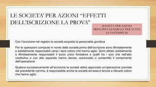 LE SOCIETA’ PER AZIONI “EFFETTI
DELL’ISCRIZIONE LA PROVA” SOCIETA’ PER AZIONI
PRINCIPIO GENERALE PER TUTTE
LE FATTISPECIE
Con l’iscrizione nel registro la società acquista la personalità giuridica
Per le operazioni compiute in nome della società prima dell’iscrizione sono illimitatamente
e solidalmente responsabili verso i terzi coloro che hanno agito. Sono altresì solidalmente
e illimitatamente responsabili il socio unico fondatore e quelli tra i soci che nell’atto
costitutivo o con atto separato hanno deciso, autorizzato o consentito il compimento
dell’operazione
Qualora successivamente all’iscrizione la società abbia approvato un’operazione prevista
dal precedente comma, è responsabile anche la società ed essa è tenuta a rilevare coloro
che hanno agito.
 