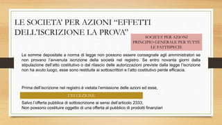 LE SOCIETA’ PER AZIONI “EFFETTI
DELL’ISCRIZIONE LA PROVA” SOCIETA’ PER AZIONI
PRINCIPIO GENERALE PER TUTTE
LE FATTISPECIE
Le somme depositate a norma di legge non possono essere consegnate agli amministratori se
non provano l’avvenuta iscrizione della società nel registro. Se entro novanta giorni dalla
stipulazione dell’atto costitutivo o dal rilascio delle autorizzazioni previste dalla legge l’iscrizione
non ha avuto luogo, esse sono restituite ai sottoscrittori e l’atto costitutivo perde efficacia.
Prima dell’iscrizione nel registro è vietata l’emissione delle azioni ed esse,
Salvo l’offerta pubblica di sottoscrizione ai sensi dell’articolo 2333,
Non possono costituire oggetto di una offerta al pubblico di prodotti finanziari
L’ECCEZIONE
 
