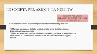 LE SOCIETA’ PER AZIONI “LA NULLITA’”
SOCIETA’ PER AZIONI
PRINCIPIO GENERALE PER TUTTE
LE FATTISPECIE
La nullità della società può essere pronunciata soltanto nei seguenti casi:
1) Mancata stipulazione dell’atto costitutivo nella forma dell’atto pubblico;
2) Illiceità dell’oggetto sociale;
3) Mancanza nell’atto costitutivo di ogni indicazione riguardante la denominazione
della società, o i conferimenti, o l’ammontare del capitale sociale o l’oggetto
sociale.
 