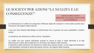 LE SOCIETA’ PER AZIONI “LA NULLITA E LE
CONSEGUENZE’” SOCIETA’ PER AZIONI
PRINCIPIO GENERALE PER TUTTE
LE FATTISPECIE
La dichiarazione di nullità non pregiudica l’efficacia degli atti compiuti in nome della società dopo
l’iscrizione nel registro delle imprese.
I soci non sono liberati dall’obbligo di conferimento fino a quando non sono soddisfatti i creditori
sociali.
La sentenza che dichiara la nullità nomina i liquidatori.
La nullità non può essere dichiarata quando la causa di essa è stata eliminata e di tale
eliminazione è stata data pubblicità con iscrizione nel registro delle imprese.
Il dispositivo della sentenza che dichiara la nullità deve essere iscritto, a cura degli amministratori
o dei liquidatori nominati ai sensi del quarto comma, nel registro delle imprese.
 