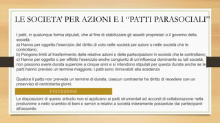 LE SOCIETA’ PER AZIONI E I “PATTI PARASOCIALI”
I patti, in qualunque forma stipulati, che al fine di stabilizzare gli assetti proprietari o il governo della
società:
a) Hanno per oggetto l’esercizio del diritto di voto nelle società per azioni o nelle società che le
controllano;
b) Pongono limiti al trasferimento delle relative azioni o delle partecipazioni in società che le controllano;
c) Hanno per oggetto o per effetto l’esercizio anche congiunto di un’influenza dominante su tali società,
non possono avere durata superiore a cinque anni e si intendono stipulati per questa durata anche se le
parti hanno previsto un termine maggiore; i patti sono rinnovabili alla scadenza
Qualora il patto non preveda un termine di durata, ciascun contraente ha diritto di recedere con un
preavviso di centottanta giorni.
Le disposizioni di questo articolo non si applicano ai patti strumentali ad accordi di collaborazione nella
produzione o nello scambio di beni o servizi e relativi a società interamente possedute dai partecipanti
all’accordo.
L’ECCEZIONE
 