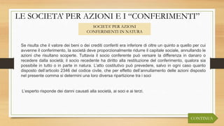 LE SOCIETA’ PER AZIONI E I “CONFERIMENTI”
SOCIETA’ PER AZIONI
CONFERIMENTI IN NATURA
L’esperto risponde dei danni causati alla società, ai soci e ai terzi.
Se risulta che il valore dei beni o dei crediti conferiti era inferiore di oltre un quinto a quello per cui
avvenne il conferimento, la società deve proporzionalmente ridurre il capitale sociale, annullando le
azioni che risultano scoperte. Tuttavia il socio conferente può versare la differenza in danaro o
recedere dalla società; il socio recedente ha diritto alla restituzione del conferimento, qualora sia
possibile in tutto o in parte in natura. L’atto costitutivo può prevedere, salvo in ogni caso quanto
disposto dell’articolo 2346 del codice civile, che per effetto dell’annullamento delle azioni disposto
nel presente comma si determini una loro diversa ripartizione tra i soci
CONTINUA
 