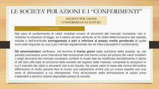 LE SOCIETA’ PER AZIONI E I “CONFERIMENTI”
SOCIETA’ PER AZIONI
CONFERIMENTI IN NATURA
Nel caso di conferimento di valori mobiliari ovvero di strumenti del mercato monetario non e’
richiesta la relazione di legge, se il valore ad essi attribuito ai fini della determinazione del capitale
sociale e dell’eventuale sovrapprezzo è pari o inferiore al prezzo medio ponderato al quale
sono stati negoziati su uno o più mercati regolamentati nei sei mesi precedenti il conferimento.
Gli amministratori verificano, nel termine di trenta giorni dalla iscrizione della società, se, nel
periodo successivo sono intervenuti fatti eccezionali che hanno inciso sul prezzo dei valori mobiliari
o degli strumenti del mercato monetario conferiti in modo tale da modificare sensibilmente il valore
di tali beni alla data di iscrizione della società nel registro delle imprese, comprese le situazioni in
cui il mercato dei valori o strumenti non è più liquido. Se questi valori in base alle norme del codice
differiscono di molto occorre fare di nuovo una valutazione anche con un nuovo esperto con una
serie di dichiarazioni a cui ottemperare. Fino all’iscrizione della dichiarazione le azioni sono
inalienabili e devono restare depositate presso la società.
L’ECCEZIONE
 