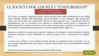 LE SOCIETA’ PER AZIONI E I “CONFERIMENTI”
SOCIETA’ PER AZIONI
MANCATI CONFERIMENTI
Se il socio non esegue i pagamenti dovuti, decorsi quindici giorni dalla pubblicazione di una diffida
nella Gazzetta Ufficiale della Repubblica, gli amministratori, se non ritengono utile promuovere
azione per l’esecuzione del conferimento, offrono le azioni agli altri soci, in proporzione alla loro
partecipazione, per un corrispettivo non inferiore ai conferimenti ancora dovuti. In mancanza di
offerte possono far vendere le azioni a rischio e per conto del socio, a mezzo di una banca o di un
intermediario autorizzato alla negoziazione in mercati regolamentati. (SIM ecc.)
Qualora la vendita non possa aver luogo per mancanza di compratori, gli amministratori possono
dichiarare decaduto il socio, trattenendo le somme riscosse, salvo il risarcimento dei maggiori
danni.
Le azioni non vendute, se non possono essere rimesse in circolazione entro l’esercizio in cui fu
pronunziata la decadenza del socio moroso, devono essere estinte con la corrispondente riduzione
del capitale.
Il socio in mora nei versamenti non può esercitare il diritto di voto.
CONTINUA
 