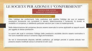 LE SOCIETA’ PER AZIONI E I “CONFERIMENTI”
Oltre l’obbligo dei conferimenti, l’atto costitutivo può stabilire l’obbligo dei soci di eseguire
prestazioni accessorie non consistenti in danaro, determinandone il contenuto, la durata, le
modalità e il compenso, e stabilendo particolari sanzioni per il caso di inadempimento.
Nella determinazione del compenso devono essere osservate le norme applicabili ai rapporti aventi
per oggetto le stesse prestazioni .
Le azioni alle quali è connesso l’obbligo delle prestazioni anzidette devono essere nominative e
non sono trasferibili senza il consenso degli amministratori.
Se non è diversamente disposto dall’atto costitutivo, gli obblighi previsti in questo articolo non
possono essere modificati senza il consenso di tutti i soci.
L’ECCEZIONE DELLE PRESTAZIONI ACCESSORIE
SOCIETA’ PER AZIONI
MANCATI CONFERIMENTI
 