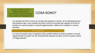 COSA SONO?
L’ECCEZIONE
SOCIETA’ PER AZIONI
ORDINARIAMENTE
COSTITUITE CON CAPITALE
NEL MERCATO DI RISCHIO
(Le società che fanno ricorso al mercato del capitale di rischio). Ai fini dell’applicazione
del presente capo, sono società che fanno ricorso al mercato del capitale di rischio le
società con azioni quotate in mercati regolamentati o diffuse fra il pubblico in misura
rilevante.
Le norme di questo capo si applicano alle società emittenti di azioni quotate in mercati
regolamentati in quanto non sia diversamente disposto da altre norme di questo codice
o di leggi speciali.
 