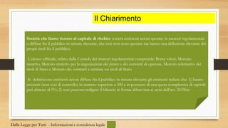 Il Chiarimento
Società che fanno ricorso al capitale di rischio: società emittenti azioni quotate in mercati regolamentati
o diffuse fra il pubblico in misura rilevante, che cioè non sono quotate ma hanno una diffusione rilevante dei
propri titoli fra il pubblico.
L’elenco ufficiale, stilato dalla Consob, dei mercati regolamentati comprende: Borsa valori, Mercato
ristretto, Mercato ristretto per la negoziazione dei futures e dei contratti di opzione, Mercato telematico dei
titoli di Stato e Mercato dei contratti a termine sui titoli di Stato.
Si definiscono emittenti azioni diffuse fra il pubblico in misura rilevante gli emittenti italiani che: 1) hanno
azionisti (non soci di controllo) in numero superiore a 500 e in possesso di una quota complessiva di capitale
pari almeno al 5%; 2) non possono redigere il bilancio in forma abbreviata ai sensi dell’art. 2435bis.
Dalla Legge per Tutti - Informazioni e consulenza legale
 