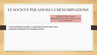 LE SOCIETA’ PER AZIONI LA DENOMINAZIONE
La denominazione sociale, in qualunque modo formata, deve
contenere l’indicazione di società per azioni.
SOCIETA’ PER AZIONI
PRINCIPIO GENERALE PER TUTTE
LE FATTISPECIE
 
