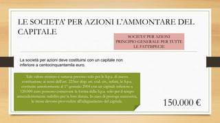 LE SOCIETA’ PER AZIONI L’AMMONTARE DEL
CAPITALE
La società per azioni deve costituirsi con un capitale non
inferiore a centocinquantamila euro.
SOCIETA’ PER AZIONI
PRINCIPIO GENERALE PER TUTTE
LE FATTISPECIE
150.000 €
Tale valore minimo è tuttavia previsto solo per le S.p.a. di nuova
costituzione: ai sensi dell’art. 223ter disp. att. cod. civ., infatti, le S.p.a.
costituite anteriormente al 1° gennaio 2004 con un capitale inferiore a
120.000 euro possono conservare la forma della S.p.a. solo per il tempo
antecedentemente stabilito per la loro durata. In caso di proroga successiva,
le stesse devono provvedere all’adeguamento del capitale.
 