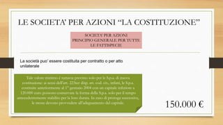 LE SOCIETA’ PER AZIONI “LA COSTITUZIONE”
La società puo’ essere costituita per contratto o per atto
unilaterale
SOCIETA’ PER AZIONI
PRINCIPIO GENERALE PER TUTTE
LE FATTISPECIE
150.000 €
Tale valore minimo è tuttavia previsto solo per le S.p.a. di nuova
costituzione: ai sensi dell’art. 223ter disp. att. cod. civ., infatti, le S.p.a.
costituite anteriormente al 1° gennaio 2004 con un capitale inferiore a
120.000 euro possono conservare la forma della S.p.a. solo per il tempo
antecedentemente stabilito per la loro durata. In caso di proroga successiva,
le stesse devono provvedere all’adeguamento del capitale.
 