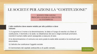 LE SOCIETA’ PER AZIONI LA “COSTITUZIONE”
L’atto costitutivo deve essere redatto per atto pubblico e deve
indicare:
SOCIETA’ PER AZIONI
PRINCIPIO GENERALE PER TUTTE
LE FATTISPECIE
1) il cognome e il nome o la denominazione, la data e il luogo di nascita o lo Stato di
costituzione, il domicilio o la sede, la cittadinanza dei soci e degli eventuali promotori,
nonché il numero delle azioni assegnate a ciascuno di essi;
2) la denominazione e il comune ove sono poste la sede della società e le eventuali sedi
secondarie;
3) l’attività che costituisce l’oggetto sociale
4) l’ammontare del capitale sottoscritto e di quello versato;
CONTINUA
 