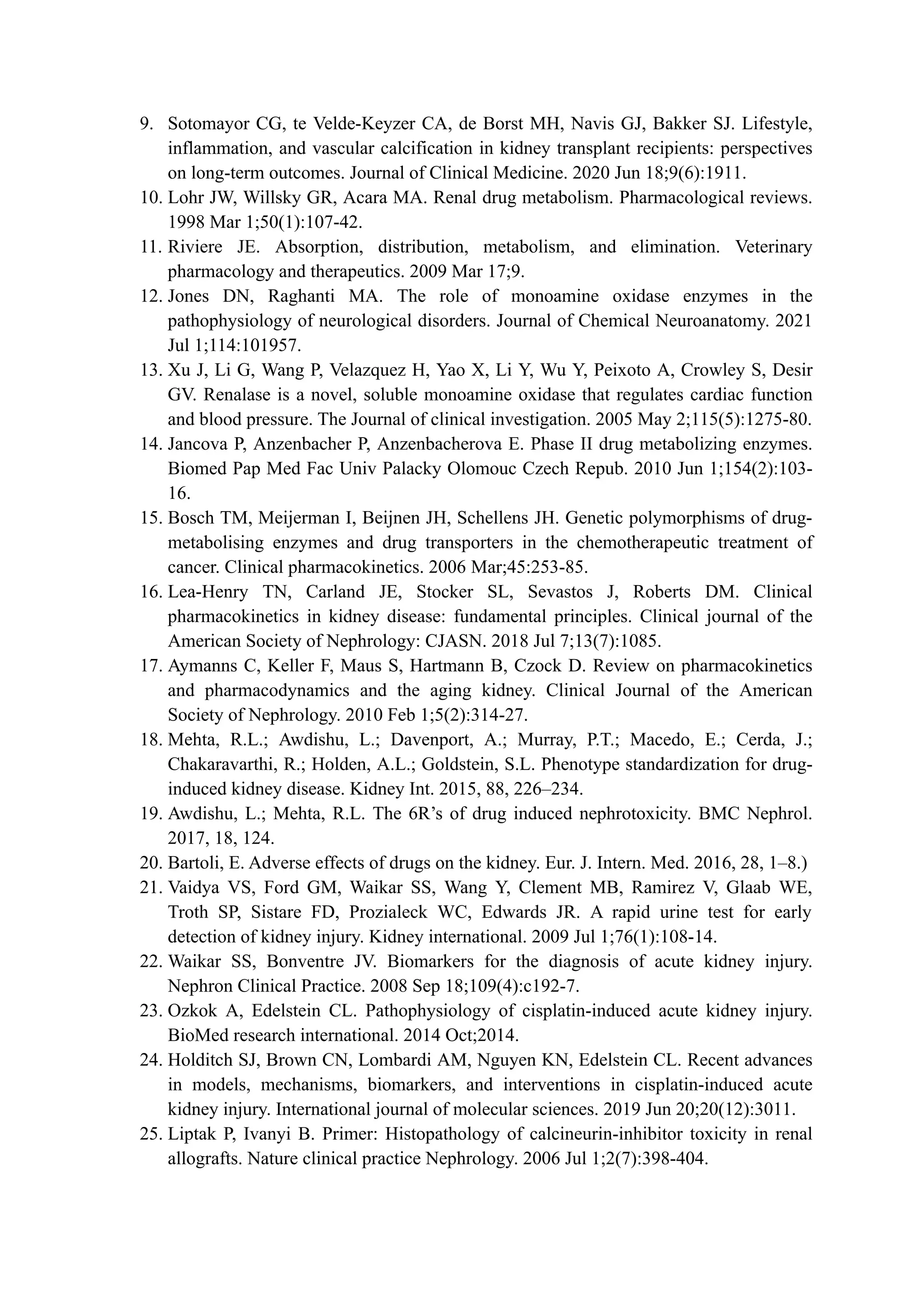 9. Sotomayor CG, te Velde-Keyzer CA, de Borst MH, Navis GJ, Bakker SJ. Lifestyle,
inflammation, and vascular calcification in kidney transplant recipients: perspectives
on long-term outcomes. Journal of Clinical Medicine. 2020 Jun 18;9(6):1911.
10. Lohr JW, Willsky GR, Acara MA. Renal drug metabolism. Pharmacological reviews.
1998 Mar 1;50(1):107-42.
11. Riviere JE. Absorption, distribution, metabolism, and elimination. Veterinary
pharmacology and therapeutics. 2009 Mar 17;9.
12. Jones DN, Raghanti MA. The role of monoamine oxidase enzymes in the
pathophysiology of neurological disorders. Journal of Chemical Neuroanatomy. 2021
Jul 1;114:101957.
13. Xu J, Li G, Wang P, Velazquez H, Yao X, Li Y, Wu Y, Peixoto A, Crowley S, Desir
GV. Renalase is a novel, soluble monoamine oxidase that regulates cardiac function
and blood pressure. The Journal of clinical investigation. 2005 May 2;115(5):1275-80.
14. Jancova P, Anzenbacher P, Anzenbacherova E. Phase II drug metabolizing enzymes.
Biomed Pap Med Fac Univ Palacky Olomouc Czech Repub. 2010 Jun 1;154(2):103-
16.
15. Bosch TM, Meijerman I, Beijnen JH, Schellens JH. Genetic polymorphisms of drug-
metabolising enzymes and drug transporters in the chemotherapeutic treatment of
cancer. Clinical pharmacokinetics. 2006 Mar;45:253-85.
16. Lea-Henry TN, Carland JE, Stocker SL, Sevastos J, Roberts DM. Clinical
pharmacokinetics in kidney disease: fundamental principles. Clinical journal of the
American Society of Nephrology: CJASN. 2018 Jul 7;13(7):1085.
17. Aymanns C, Keller F, Maus S, Hartmann B, Czock D. Review on pharmacokinetics
and pharmacodynamics and the aging kidney. Clinical Journal of the American
Society of Nephrology. 2010 Feb 1;5(2):314-27.
18. Mehta, R.L.; Awdishu, L.; Davenport, A.; Murray, P.T.; Macedo, E.; Cerda, J.;
Chakaravarthi, R.; Holden, A.L.; Goldstein, S.L. Phenotype standardization for drug-
induced kidney disease. Kidney Int. 2015, 88, 226–234.
19. Awdishu, L.; Mehta, R.L. The 6R’s of drug induced nephrotoxicity. BMC Nephrol.
2017, 18, 124.
20. Bartoli, E. Adverse effects of drugs on the kidney. Eur. J. Intern. Med. 2016, 28, 1–8.)
21. Vaidya VS, Ford GM, Waikar SS, Wang Y, Clement MB, Ramirez V, Glaab WE,
Troth SP, Sistare FD, Prozialeck WC, Edwards JR. A rapid urine test for early
detection of kidney injury. Kidney international. 2009 Jul 1;76(1):108-14.
22. Waikar SS, Bonventre JV. Biomarkers for the diagnosis of acute kidney injury.
Nephron Clinical Practice. 2008 Sep 18;109(4):c192-7.
23. Ozkok A, Edelstein CL. Pathophysiology of cisplatin-induced acute kidney injury.
BioMed research international. 2014 Oct;2014.
24. Holditch SJ, Brown CN, Lombardi AM, Nguyen KN, Edelstein CL. Recent advances
in models, mechanisms, biomarkers, and interventions in cisplatin-induced acute
kidney injury. International journal of molecular sciences. 2019 Jun 20;20(12):3011.
25. Liptak P, Ivanyi B. Primer: Histopathology of calcineurin-inhibitor toxicity in renal
allografts. Nature clinical practice Nephrology. 2006 Jul 1;2(7):398-404.
 