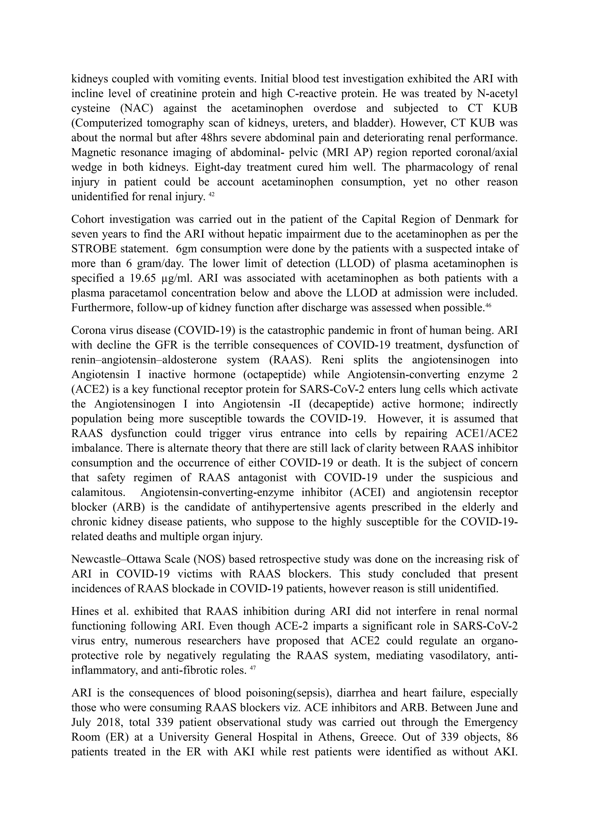 kidneys coupled with vomiting events. Initial blood test investigation exhibited the ARI with
incline level of creatinine protein and high C-reactive protein. He was treated by N-acetyl
cysteine (NAC) against the acetaminophen overdose and subjected to CT KUB
(Computerized tomography scan of kidneys, ureters, and bladder). However, CT KUB was
about the normal but after 48hrs severe abdominal pain and deteriorating renal performance.
Magnetic resonance imaging of abdominal- pelvic (MRI AP) region reported coronal/axial
wedge in both kidneys. Eight-day treatment cured him well. The pharmacology of renal
injury in patient could be account acetaminophen consumption, yet no other reason
unidentified for renal injury. 42
Cohort investigation was carried out in the patient of the Capital Region of Denmark for
seven years to find the ARI without hepatic impairment due to the acetaminophen as per the
STROBE statement. 6gm consumption were done by the patients with a suspected intake of
more than 6 gram/day. The lower limit of detection (LLOD) of plasma acetaminophen is
specified a 19.65 µg/ml. ARI was associated with acetaminophen as both patients with a
plasma paracetamol concentration below and above the LLOD at admission were included.
Furthermore, follow-up of kidney function after discharge was assessed when possible.46
Corona virus disease (COVID-19) is the catastrophic pandemic in front of human being. ARI
with decline the GFR is the terrible consequences of COVID-19 treatment, dysfunction of
renin–angiotensin–aldosterone system (RAAS). Reni splits the angiotensinogen into
Angiotensin I inactive hormone (octapeptide) while Angiotensin-converting enzyme 2
(ACE2) is a key functional receptor protein for SARS-CoV-2 enters lung cells which activate
the Angiotensinogen I into Angiotensin -II (decapeptide) active hormone; indirectly
population being more susceptible towards the COVID-19. However, it is assumed that
RAAS dysfunction could trigger virus entrance into cells by repairing ACE1/ACE2
imbalance. There is alternate theory that there are still lack of clarity between RAAS inhibitor
consumption and the occurrence of either COVID-19 or death. It is the subject of concern
that safety regimen of RAAS antagonist with COVID-19 under the suspicious and
calamitous. Angiotensin-converting-enzyme inhibitor (ACEI) and angiotensin receptor
blocker (ARB) is the candidate of antihypertensive agents prescribed in the elderly and
chronic kidney disease patients, who suppose to the highly susceptible for the COVID-19-
related deaths and multiple organ injury.
Newcastle–Ottawa Scale (NOS) based retrospective study was done on the increasing risk of
ARI in COVID-19 victims with RAAS blockers. This study concluded that present
incidences of RAAS blockade in COVID-19 patients, however reason is still unidentified.
Hines et al. exhibited that RAAS inhibition during ARI did not interfere in renal normal
functioning following ARI. Even though ACE-2 imparts a significant role in SARS-CoV-2
virus entry, numerous researchers have proposed that ACE2 could regulate an organo-
protective role by negatively regulating the RAAS system, mediating vasodilatory, anti-
inflammatory, and anti-fibrotic roles. 47
ARI is the consequences of blood poisoning(sepsis), diarrhea and heart failure, especially
those who were consuming RAAS blockers viz. ACE inhibitors and ARB. Between June and
July 2018, total 339 patient observational study was carried out through the Emergency
Room (ER) at a University General Hospital in Athens, Greece. Out of 339 objects, 86
patients treated in the ER with AKI while rest patients were identified as without AKI.
 