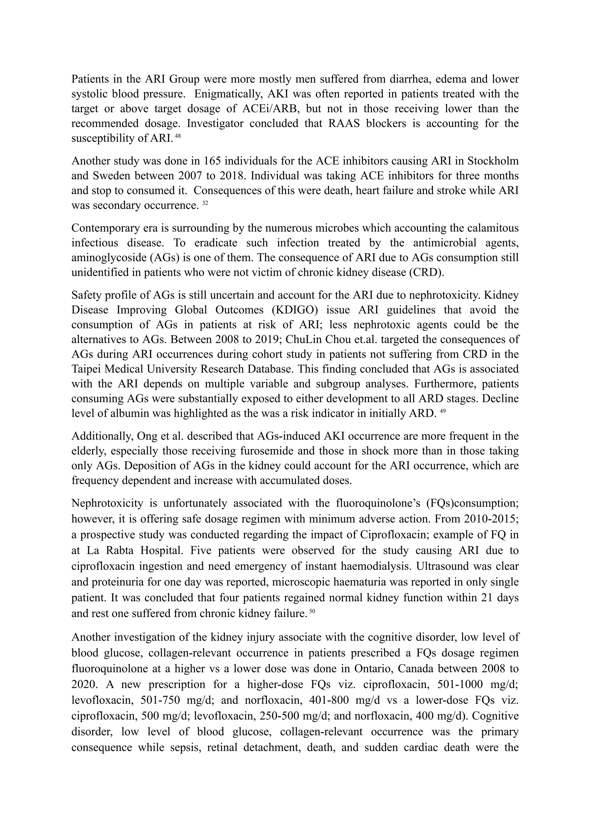 Patients in the ARI Group were more mostly men suffered from diarrhea, edema and lower
systolic blood pressure. Enigmatically, AKI was often reported in patients treated with the
target or above target dosage of ACEi/ARB, but not in those receiving lower than the
recommended dosage. Investigator concluded that RAAS blockers is accounting for the
susceptibility of ARI.48
Another study was done in 165 individuals for the ACE inhibitors causing ARI in Stockholm
and Sweden between 2007 to 2018. Individual was taking ACE inhibitors for three months
and stop to consumed it. Consequences of this were death, heart failure and stroke while ARI
was secondary occurrence. 32
Contemporary era is surrounding by the numerous microbes which accounting the calamitous
infectious disease. To eradicate such infection treated by the antimicrobial agents,
aminoglycoside (AGs) is one of them. The consequence of ARI due to AGs consumption still
unidentified in patients who were not victim of chronic kidney disease (CRD).
Safety profile of AGs is still uncertain and account for the ARI due to nephrotoxicity. Kidney
Disease Improving Global Outcomes (KDIGO) issue ARI guidelines that avoid the
consumption of AGs in patients at risk of ARI; less nephrotoxic agents could be the
alternatives to AGs. Between 2008 to 2019; ChuLin Chou et.al. targeted the consequences of
AGs during ARI occurrences during cohort study in patients not suffering from CRD in the
Taipei Medical University Research Database. This finding concluded that AGs is associated
with the ARI depends on multiple variable and subgroup analyses. Furthermore, patients
consuming AGs were substantially exposed to either development to all ARD stages. Decline
level of albumin was highlighted as the was a risk indicator in initially ARD. 49
Additionally, Ong et al. described that AGs-induced AKI occurrence are more frequent in the
elderly, especially those receiving furosemide and those in shock more than in those taking
only AGs. Deposition of AGs in the kidney could account for the ARI occurrence, which are
frequency dependent and increase with accumulated doses.
Nephrotoxicity is unfortunately associated with the fluoroquinolone’s (FQs)consumption;
however, it is offering safe dosage regimen with minimum adverse action. From 2010-2015;
a prospective study was conducted regarding the impact of Ciprofloxacin; example of FQ in
at La Rabta Hospital. Five patients were observed for the study causing ARI due to
ciprofloxacin ingestion and need emergency of instant haemodialysis. Ultrasound was clear
and proteinuria for one day was reported, microscopic haematuria was reported in only single
patient. It was concluded that four patients regained normal kidney function within 21 days
and rest one suffered from chronic kidney failure.50
Another investigation of the kidney injury associate with the cognitive disorder, low level of
blood glucose, collagen-relevant occurrence in patients prescribed a FQs dosage regimen
fluoroquinolone at a higher vs a lower dose was done in Ontario, Canada between 2008 to
2020. A new prescription for a higher-dose FQs viz. ciprofloxacin, 501-1000 mg/d;
levofloxacin, 501-750 mg/d; and norfloxacin, 401-800 mg/d vs a lower-dose FQs viz.
ciprofloxacin, 500 mg/d; levofloxacin, 250-500 mg/d; and norfloxacin, 400 mg/d). Cognitive
disorder, low level of blood glucose, collagen-relevant occurrence was the primary
consequence while sepsis, retinal detachment, death, and sudden cardiac death were the
 