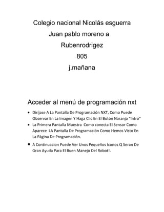 Colegio nacional Nicolás esguerra
Juan pablo moreno a
Rubenrodrigez
805
j.mañana

Acceder al menú de programación nxt
Diríjase A La Pantalla De Programación NXT, Como Puede
Observar En La Imagen Y Haga Clic En El Botón Naranja “Intro”
La Primera Pantalla Muestra Como conecta El Sensor Como
Aparece LA Pantalla De Programación Como Hemos Visto En
La Página De Programación.
A Continuacion Puede Ver Unos Pequeños Iconos Q Seran De
Gran Ayuda Para El Buen Manejo Del Robot!.

 