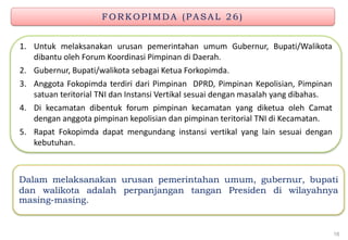 FO RKO PIMDA (P A SA L 2 6 )
Dalam melaksanakan urusan pemerintahan umum, gubernur, bupati
dan walikota adalah perpanjangan tangan Presiden di wilayahnya
masing-masing.
1. Untuk melaksanakan urusan pemerintahan umum Gubernur, Bupati/Walikota
dibantu oleh Forum Koordinasi Pimpinan di Daerah.
2. Gubernur, Bupati/walikota sebagai Ketua Forkopimda.
3. Anggota Fokopimda terdiri dari Pimpinan DPRD, Pimpinan Kepolisian, Pimpinan
satuan teritorial TNI dan Instansi Vertikal sesuai dengan masalah yang dibahas.
4. Di kecamatan dibentuk forum pimpinan kecamatan yang diketua oleh Camat
dengan anggota pimpinan kepolisian dan pimpinan teritorial TNI di Kecamatan.
5. Rapat Fokopimda dapat mengundang instansi vertikal yang lain sesuai dengan
kebutuhan.
16
 