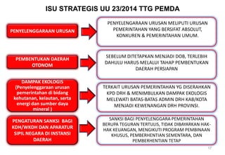 PENYELENGGARAAN URUSAN
PENYELENGARAAN URUSAN MELIPUTI URUSAN
PEMERINTAHAN YANG BERSIFAT ABSOLUT,
KONKUREN & PEMERINTAHAN UMUM.
PEMBENTUKAN DAERAH
OTONOM
SEBELUM DITETAPKAN MENJADI DOB, TERLEBIH
DAHULU HARUS MELALUI TAHAP PEMBENTUKAN
DAERAH PERSIAPAN
DAMPAK EKOLOGIS
(Penyelenggaraan urusan
pemerintahan di bidang
kehutanan, kelautan, serta
energi dan sumber daya
mineral )
PENGATURAN SANKSI BAGI
KDH/WKDH DAN APARATUR
SIPIL NEGARA DI INSTANSI
DAERAH
ISU STRATEGIS UU 23/2014 TTG PEMDA
17
TERKAIT URUSAN PEMERINTAHAN YG DISERAHKAN
KPD DRH & MENIMBULKAN DAMPAK EKOLOGIS
MELEWATI BATAS-BATAS ADMIN DRH KAB/KOTA
MENJADI KEWENANGAN DRH PROVINSI.
SANKSI BAGI PENYELENGGARA PEMERINTAHAN
BERUPA TEGURAN TERTULIS, TIDAK DIBAYARKAN HAK-
HAK KEUANGAN, MENGIKUTI PROGRAM PEMBINAAN
KHUSUS, PEMBERHENTIAN SEMENTARA, DAN
PEMBERHENTIAN TETAP
 