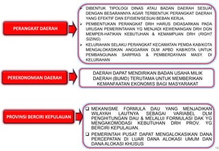 PERANGKAT DAERAH
18
 DIBENTUK TIPOLOGI DINAS ATAU BADAN DAERAH SESUAI
DENGAN BESARANNYA AGAR TERBENTUK PERANGKAT DAERAH
YANG EFEKTIF DAN EFISIEN/SESUAI BEBAN KERJA.
 PEMBENTUKAN PERANGKAT DRH HARUS DIDASARKAN PADA
URUSAN PEMERINTAHAN YG MENJADI KEWENANGAN DRH DGN
MEMPER-HATIKAN KEBUTUHAN & KEMAMPUAN DRH (RIGHT
SIZING)
 KELURAHAN SELAKU PERANGKAT KECAMATAN PEMDA KAB/KOTA
MENGALOKASIKAN ANGGARAN DLM APBD KAB/KOTA UNTUK
PEMBANGUNAN SARPRAS & PEMBERDAYAAN MASY. DI
KELURAHAN
PEREKONOMIAN DAERAH
DAERAH DAPAT MENDIRIKAN BADAN USAHA MILIK
DAERAH (BUMD) TERUTAMA UNTUK MEMBERIKAN
KEMANFAATAN EKONOMIS BAGI MASYARAKAT
PROVINSI BERCIRI KEPULAUAN
 MEKANISME FORMULA DAU YANG MENJADIKAN
WILAYAH LAUTNYA SEBAGAI VARIABEL DLM
PENGHITUNGAN DAU & MELALUI FORMULASI DAK YG
MENGAKOMODASI KEBUTUHAN DRH PROV. YG
BERCIRI KEPULAUAN.
 PEMERINTAH PUSAT DAPAT MENGALOKASIKAN DANA
PERCEPATAN DI LUAR DANA ALOKASI UMUM DAN
DANA ALOKASI KHUSUS
 