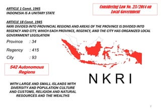 ARTICLE 1 Const. 1945
INDONESIA IS A UNITARY STATE
ARTICLE 18 Const. 1945
NKRI DIVIDED INTO PROVINCIAL REGIONS AND AREAS OF THE PROVINCE IS DIVIDED INTO
REGENCY AND CITY, WHICH EACH PROVINCE, REGENCY, AND THE CITY HAS ORGANIZED LOCAL
GOVERNMENT LEGISLATION
2
N K R I
Province : 34
Regency : 415
City : 93
WITH LARGE AND SMALL ISLANDS WITH
DIVERSITY AND POPULATION CULTURE
AND CUSTOMS, RELIGION AND NATURAL
RESOURCES AND THE WEALTHS
Considering Law No. 23/2014 on
Local Government
542 Autonomous
Regions
 