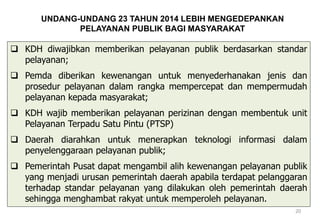  KDH diwajibkan memberikan pelayanan publik berdasarkan standar
pelayanan;
 Pemda diberikan kewenangan untuk menyederhanakan jenis dan
prosedur pelayanan dalam rangka mempercepat dan mempermudah
pelayanan kepada masyarakat;
 KDH wajib memberikan pelayanan perizinan dengan membentuk unit
Pelayanan Terpadu Satu Pintu (PTSP)
 Daerah diarahkan untuk menerapkan teknologi informasi dalam
penyelenggaraan pelayanan publik;
 Pemerintah Pusat dapat mengambil alih kewenangan pelayanan publik
yang menjadi urusan pemerintah daerah apabila terdapat pelanggaran
terhadap standar pelayanan yang dilakukan oleh pemerintah daerah
sehingga menghambat rakyat untuk memperoleh pelayanan.
20
UNDANG-UNDANG 23 TAHUN 2014 LEBIH MENGEDEPANKAN
PELAYANAN PUBLIK BAGI MASYARAKAT
 