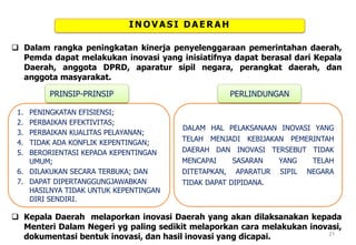INOVASI DAERAH
 Dalam rangka peningkatan kinerja penyelenggaraan pemerintahan daerah,
Pemda dapat melakukan inovasi yang inisiatifnya dapat berasal dari Kepala
Daerah, anggota DPRD, aparatur sipil negara, perangkat daerah, dan
anggota masyarakat.
1. PENINGKATAN EFISIENSI;
2. PERBAIKAN EFEKTIVITAS;
3. PERBAIKAN KUALITAS PELAYANAN;
4. TIDAK ADA KONFLIK KEPENTINGAN;
5. BERORIENTASI KEPADA KEPENTINGAN
UMUM;
6. DILAKUKAN SECARA TERBUKA; DAN
7. DAPAT DIPERTANGGUNGJAWABKAN
HASILNYA TIDAK UNTUK KEPENTINGAN
DIRI SENDIRI.
PRINSIP-PRINSIP
DALAM HAL PELAKSANAAN INOVASI YANG
TELAH MENJADI KEBIJAKAN PEMERINTAH
DAERAH DAN INOVASI TERSEBUT TIDAK
MENCAPAI SASARAN YANG TELAH
DITETAPKAN, APARATUR SIPIL NEGARA
TIDAK DAPAT DIPIDANA.
PERLINDUNGAN
 Kepala Daerah melaporkan inovasi Daerah yang akan dilaksanakan kepada
Menteri Dalam Negeri yg paling sedikit melaporkan cara melakukan inovasi,
dokumentasi bentuk inovasi, dan hasil inovasi yang dicapai. 21
 
