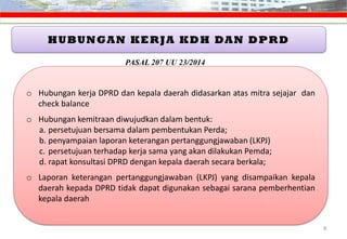 HUBUNGAN KERJA KDH DAN DPRD
o Hubungan kerja DPRD dan kepala daerah didasarkan atas mitra sejajar dan
check balance
o Hubungan kemitraan diwujudkan dalam bentuk:
a. persetujuan bersama dalam pembentukan Perda;
b. penyampaian laporan keterangan pertanggungjawaban (LKPJ)
c. persetujuan terhadap kerja sama yang akan dilakukan Pemda;
d. rapat konsultasi DPRD dengan kepala daerah secara berkala;
o Laporan keterangan pertanggungjawaban (LKPJ) yang disampaikan kepala
daerah kepada DPRD tidak dapat digunakan sebagai sarana pemberhentian
kepala daerah
9
PASAL 207 UU 23/2014
 