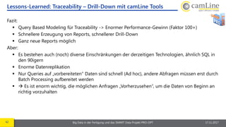 42 Big Data in der Fertigung und das SMART Data Projekt PRO-OPT 17.11.2017
Fazit:
 Query Based Modeling für Traceability -> Enormer Performance-Gewinn (Faktor 100+)
 Schnellere Erzeugung von Reports, schnellerer Drill-Down
 Ganz neue Reports möglich
Aber:
 Es bestehen auch (noch) diverse Einschränkungen der derzeitigen Technologien, ähnlich SQL in
den 90igern
 Enorme Datenreplikation
 Nur Queries auf „vorbereiteten“ Daten sind schnell (Ad hoc), andere Abfragen müssen erst durch
Batch Processing aufbereitet werden
  Es ist enorm wichtig, die möglichen Anfragen „Vorherzusehen“, um die Daten von Beginn an
richtig vorzuhalten
Lessons-Learned: Traceability – Drill-Down mit camLine Tools
 