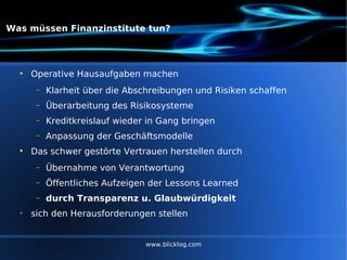 Was müssen Finanzinstitute tun? Operative Hausaufgaben machen Klarheit über die Abschreibungen und Risiken schaffen Überarbeitung des Risikosysteme Kreditkreislauf wieder in Gang bringen Anpassung der Geschäftsmodelle Das schwer gestörte Vertrauen herstellen durch Übernahme von Verantwortung Öffentliches Aufzeigen der Lessons Learned durch Transparenz u. Glaubwürdigkeit sich den Herausforderungen stellen www.blicklog.com 