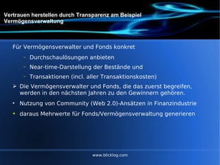 Vertrauen herstellen durch Transparenz am Beispiel Vermögensverwaltung Für Vermögensverwalter und Fonds konkret Durchschaulösungen anbieten Near-time-Darstellung der Bestände und Transaktionen (incl. aller Transaktionskosten) Die Vermögensverwalter und Fonds, die das zuerst begreifen, werden in den nächsten Jahren zu den Gewinnern gehören. Nutzung von Community (Web 2.0)-Ansätzen in Finanzindustrie daraus Mehrwerte für Fonds/Vermögensverwaltung generieren  www.blicklog.com 