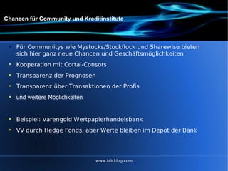Chancen für Community und Kreditinstitute Für Communitys wie Mystocks/Stockflock und Sharewise bieten sich hier ganz neue Chancen und Geschäftsmöglichkeiten Kooperation mit Cortal-Consors Transparenz der Prognosen Transparenz über Transaktionen der Profis und weitere Möglichkeiten Beispiel: Varengold Wertpapierhandelsbank VV durch Hedge Fonds, aber Werte bleiben im Depot der Bank www.blicklog.com 