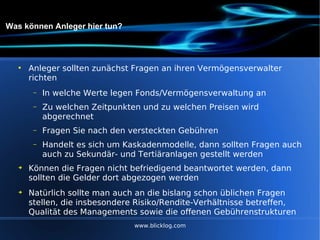 Was können Anleger hier tun? Anleger sollten zunächst Fragen an ihren Vermögensverwalter richten In welche Werte legen Fonds/Vermögensverwaltung an Zu welchen Zeitpunkten und zu welchen Preisen wird abgerechnet Fragen Sie nach den versteckten Gebühren Handelt es sich um Kaskadenmodelle, dann sollten Fragen auch auch zu Sekundär- und Tertiäranlagen gestellt werden  Können die Fragen nicht befriedigend beantwortet werden, dann sollten die Gelder dort abgezogen werden Natürlich sollte man auch an die bislang schon üblichen Fragen stellen, die insbesondere Risiko/Rendite-Verhältnisse betreffen, Qualität des Managements sowie die offenen Gebührenstrukturen www.blicklog.com 