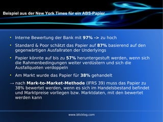 Beispiel aus der New York Times für ein ABS-Papier Interne Bewertung der Bank mit  97% ->  zu hoch Standard & Poor schätzt das Papier auf  87%  basierend auf den gegenwärtigen Ausfallraten der Underlyings  Papier könnte auf bis zu  57%  heruntergestuft werden, wenn sich die Rahmenbedingungen weiter verdüstern und sich die Ausfallquoten verdoppeln  Am Markt wurde das Papier für  38%  gehandelt ->  nach  Mark-to-Market-Methode  (IFRS 39) muss das Papier zu 38% bewertet werden, wenn es sich im Handelsbestand befindet und Marktpreise vorliegen bzw. Marktdaten, mit den bewertet werden kann www.blicklog.com 