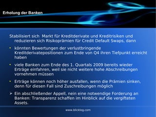 Erholung der Banken Stabilisiert sich  Markt für Kreditderivate und Kreditrisiken und reduzieren sich Risikoprämien für Credit Default Swaps, dann  könnten Bewertungen der verlustbringende Kreditderivatepositionen zum Ende von Q4 ihren Tiefpunkt erreicht haben viele Banken zum Ende des 1. Quartals 2009 bereits wieder Erträge einfahren, weil sie nicht weitere hohe Abschreibungen vornehmen müssen Erträge können noch höher ausfallen, wenn die Prämien sinken, denn für diesen Fall sind Zuschreibungen möglich Ein abschließender Appell, nein eine notwendige Forderung an Banken: Transparenz schaffen im Hinblick auf die vergifteten Assets.  www.blicklog.com 