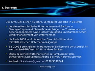 1.  Über mich Dipl.Kfm. Dirk Elsner, 45 Jahre, verheiratet und lebe in Bielefeld berate mittelständische Unternehmen und Banken in Strategiefragen und übernehme Aufträge zum Turnaround- und Krisenmanagement sowie Interimsaufgaben im kaufmännischen Senior Management von Unternehmen bis Ende 2008 kaufmännischer Geschäftsführer einer mittelständischen Unternehmensgruppe Bis 2006 Bereichsleiter in Hamburger Banken und dort speziell im Wertpapier-B2B-Geschäft für andere Banken Studium Betriebswirtschaftslehre in Hamburg mit dem Schwerpunkt Kapitalmarkttheorie bei Prof. Hartmut Schmidt Kontakt:  [email_address]  0170/9330244 www.blicklog.com 