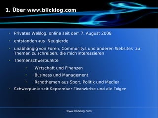 1. Über www.blicklog.com Privates Weblog, online seit dem 7. August 2008 entstanden aus  Neugierde unabhängig von Foren, Communitys und anderen Websites  zu Themen zu schreiben, die mich interessieren Themenschwerpunkte  Wirtschaft und Finanzen  Business und Management  Randthemen aus Sport, Politik und Medien Schwerpunkt seit September Finanzkrise und die Folgen www.blicklog.com 