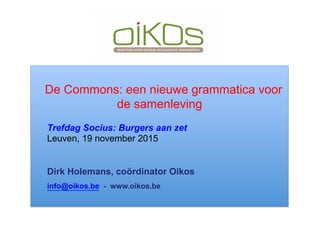 De Commons: een nieuwe grammatica voor
de samenleving
Trefdag Socius: Burgers aan zet
Leuven, 19 november 2015
Dirk Holemans, coördinator Oikos
info@oikos.be - www.oikos.be
 